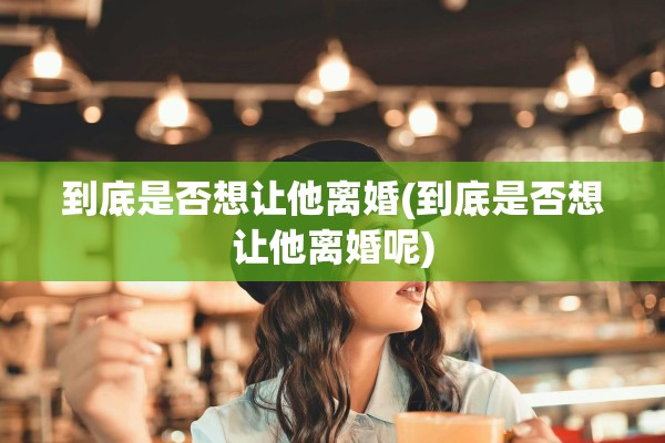 到底是否想让他离婚(到底是否想让他离婚呢)