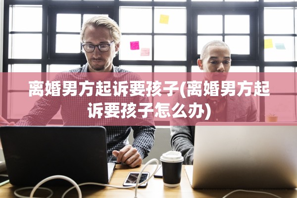 离婚男方起诉要孩子(离婚男方起诉要孩子怎么办)