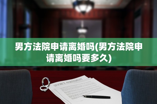 男方法院申请离婚吗(男方法院申请离婚吗要多久)