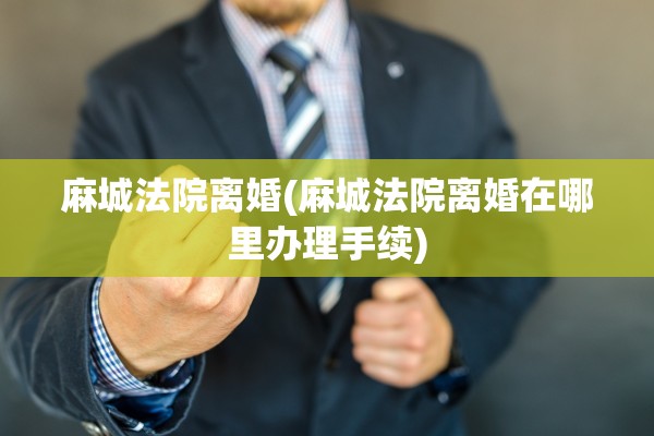 麻城法院离婚(麻城法院离婚在哪里办理手续)