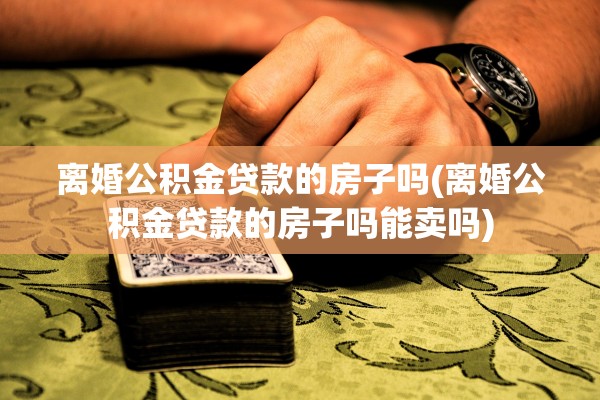 离婚公积金贷款的房子吗(离婚公积金贷款的房子吗能卖吗)
