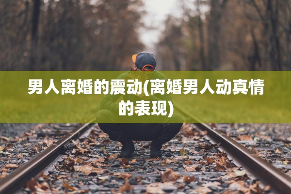 男人离婚的震动(离婚男人动真情的表现)