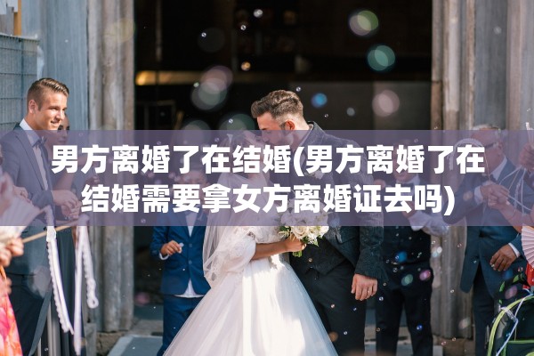 男方离婚了在结婚(男方离婚了在结婚需要拿女方离婚证去吗)