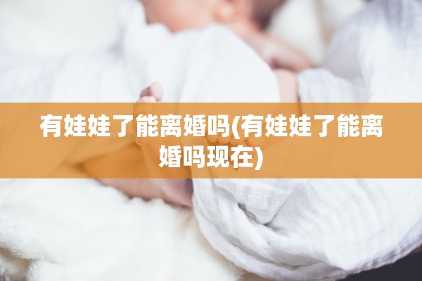 有娃娃了能离婚吗(有娃娃了能离婚吗现在)