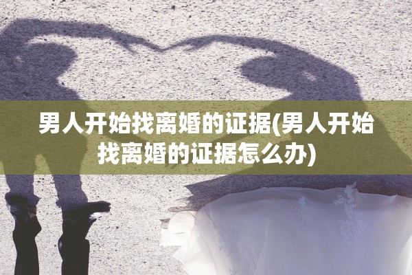 男人开始找离婚的证据(男人开始找离婚的证据怎么办)