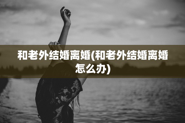 和老外结婚离婚(和老外结婚离婚怎么办)