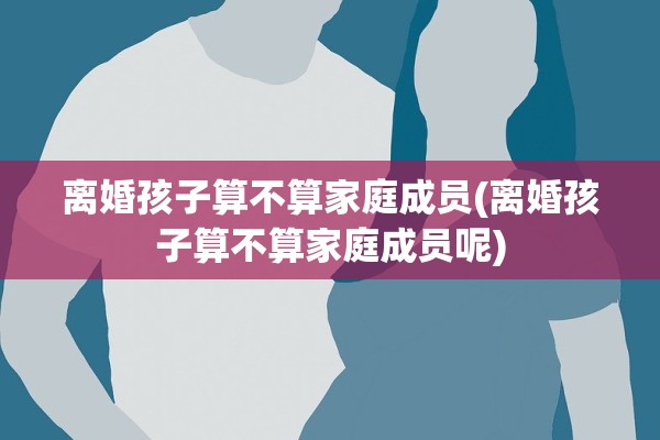 离婚孩子算不算家庭成员(离婚孩子算不算家庭成员呢)