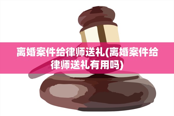 离婚案件给律师送礼(离婚案件给律师送礼有用吗)