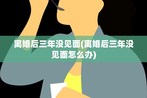 离婚后三年没见面(离婚后三年没见面怎么办)