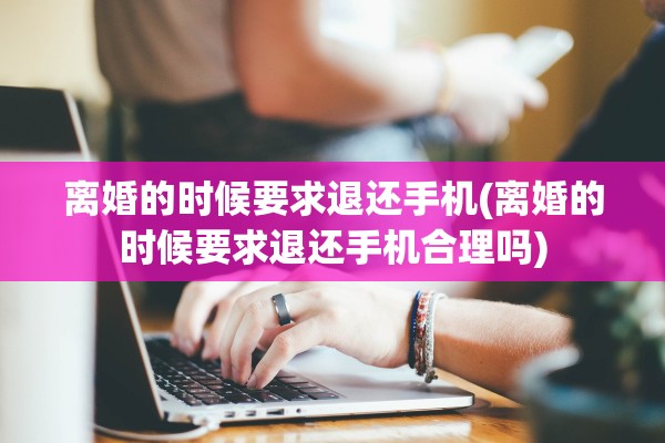 离婚的时候要求退还手机(离婚的时候要求退还手机合理吗)