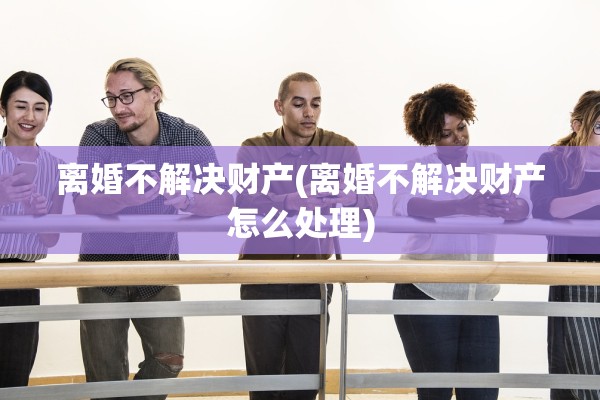 离婚不解决财产(离婚不解决财产怎么处理)