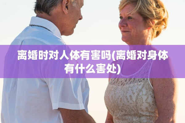 离婚时对人体有害吗(离婚对身体有什么害处)