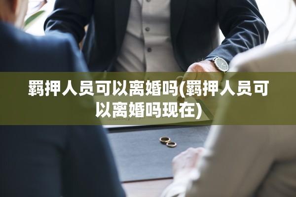 羁押人员可以离婚吗(羁押人员可以离婚吗现在)