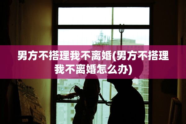 男方不搭理我不离婚(男方不搭理我不离婚怎么办)