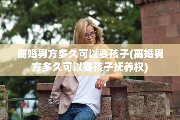 离婚男方多久可以要孩子(离婚男方多久可以要孩子抚养权)