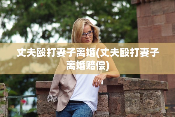 丈夫殴打妻子离婚(丈夫殴打妻子离婚赔偿)