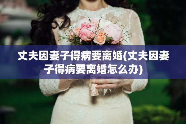 丈夫因妻子得病要离婚(丈夫因妻子得病要离婚怎么办)