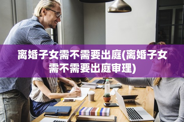 离婚子女需不需要出庭(离婚子女需不需要出庭审理)