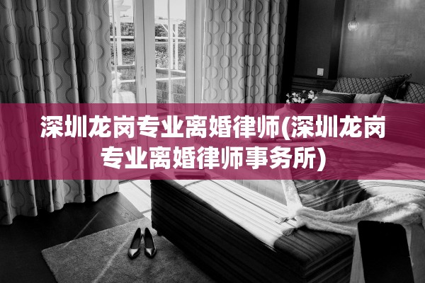 深圳龙岗专业离婚律师(深圳龙岗专业离婚律师事务所)