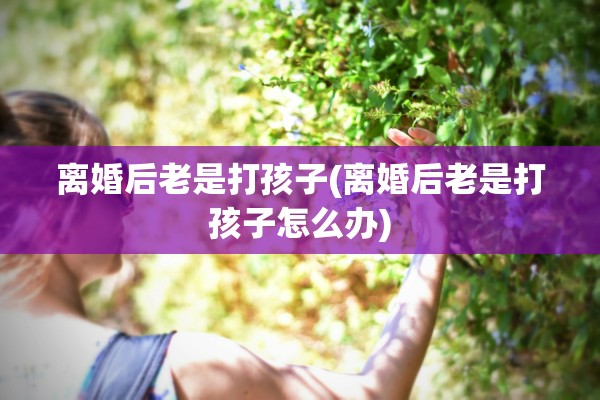 离婚后老是打孩子(离婚后老是打孩子怎么办)