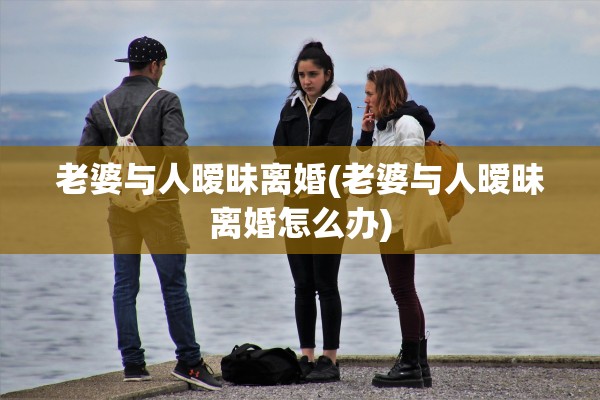 老婆与人暧昧离婚(老婆与人暧昧离婚怎么办)