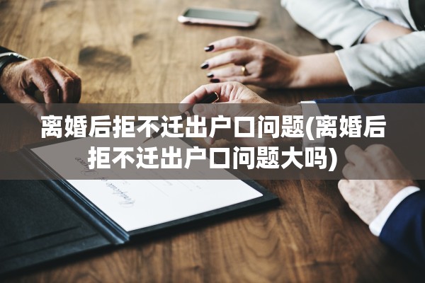 离婚后拒不迁出户口问题(离婚后拒不迁出户口问题大吗)