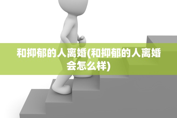 和抑郁的人离婚(和抑郁的人离婚会怎么样)