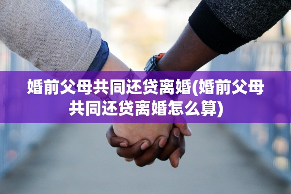 婚前父母共同还贷离婚(婚前父母共同还贷离婚怎么算)