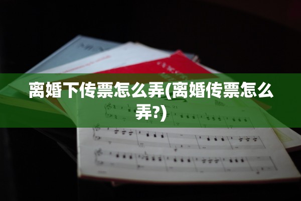 离婚下传票怎么弄(离婚传票怎么弄?)