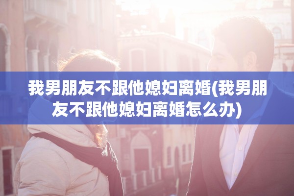 我男朋友不跟他媳妇离婚(我男朋友不跟他媳妇离婚怎么办)