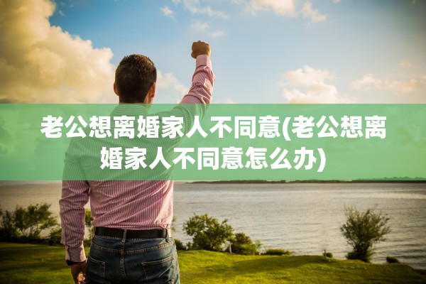 老公想离婚家人不同意(老公想离婚家人不同意怎么办)