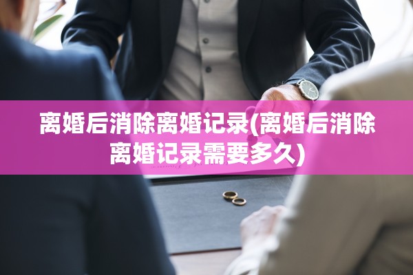 离婚后消除离婚记录(离婚后消除离婚记录需要多久)