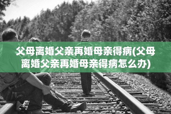 父母离婚父亲再婚母亲得病(父母离婚父亲再婚母亲得病怎么办)