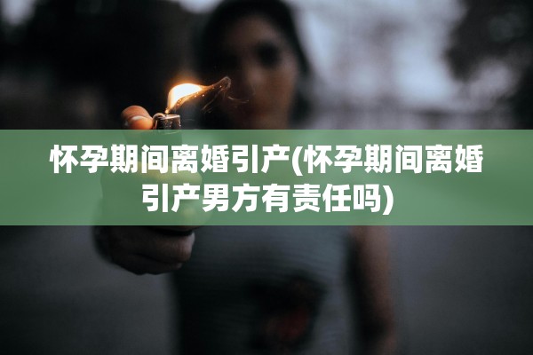 怀孕期间离婚引产(怀孕期间离婚引产男方有责任吗)