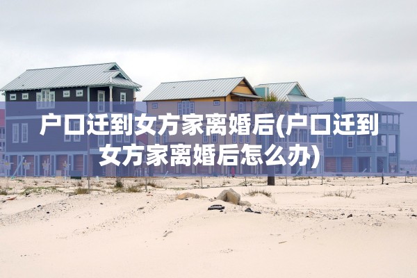 户口迁到女方家离婚后(户口迁到女方家离婚后怎么办)