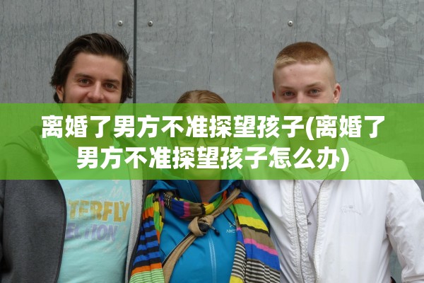 离婚了男方不准探望孩子(离婚了男方不准探望孩子怎么办)