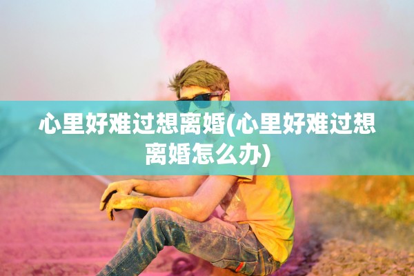心里好难过想离婚(心里好难过想离婚怎么办)