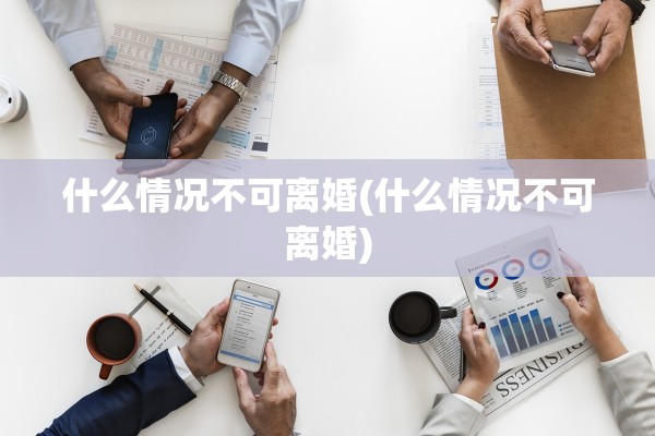 什么情况不可离婚(什么情况不可离婚)