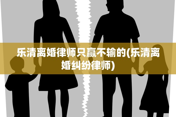 乐清离婚律师只赢不输的(乐清离婚纠纷律师)