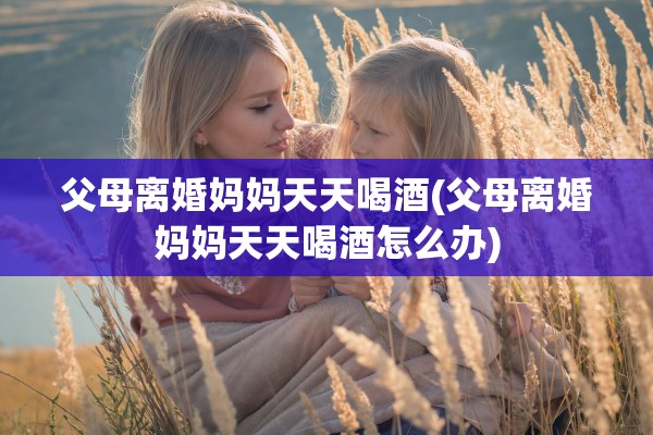 父母离婚妈妈天天喝酒(父母离婚妈妈天天喝酒怎么办)