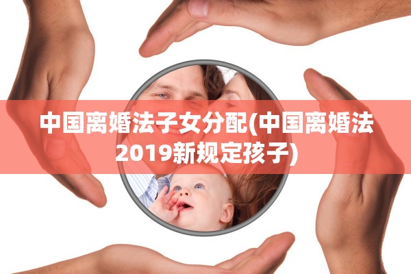 中国离婚法子女分配(中国离婚法2019新规定孩子)