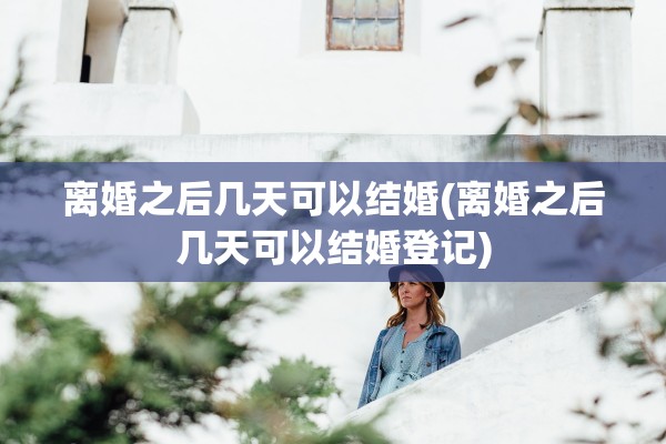 离婚之后几天可以结婚(离婚之后几天可以结婚登记)