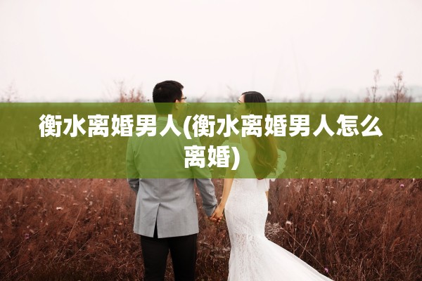 衡水离婚男人(衡水离婚男人怎么离婚)