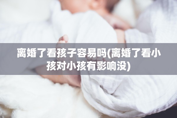 离婚了看孩子容易吗(离婚了看小孩对小孩有影响没)