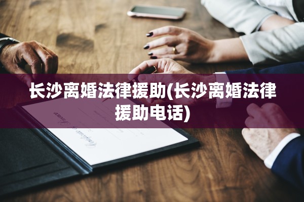 长沙离婚法律援助(长沙离婚法律援助电话)