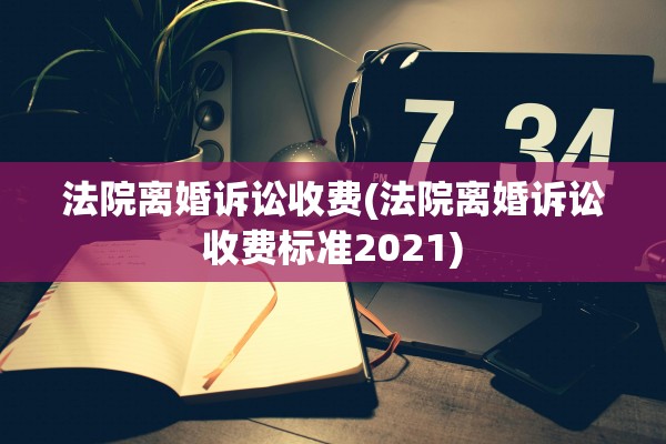 法院离婚诉讼收费(法院离婚诉讼收费标准2021)