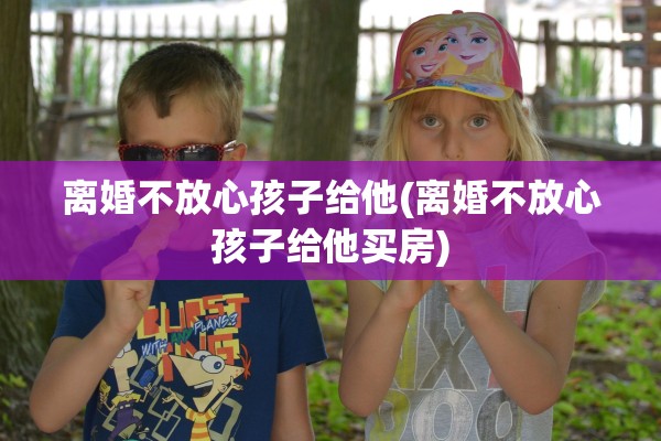 离婚不放心孩子给他(离婚不放心孩子给他买房)