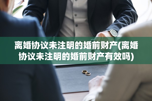 离婚协议未注明的婚前财产(离婚协议未注明的婚前财产有效吗)
