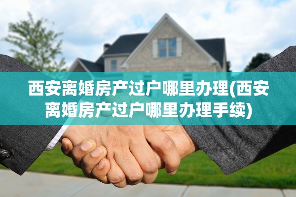 西安离婚房产过户哪里办理(西安离婚房产过户哪里办理手续)