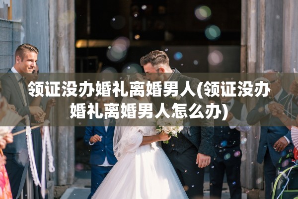 领证没办婚礼离婚男人(领证没办婚礼离婚男人怎么办)